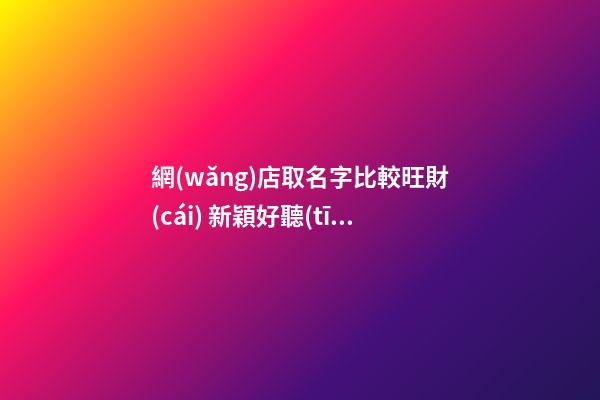 網(wǎng)店取名字比較旺財(cái) 新穎好聽(tīng)店鋪名字,起名之家